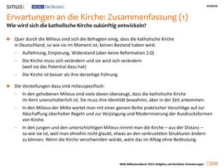 AUSZUG
2 0
MDG-Milieuhandbuch 2013: Religiöse und kirchliche Orientierungen
Erwartungen an die Kirche: Zusammenfassung (1)
 Quer durch die Milieus sind sich die Befragten einig, dass die katholische Kirche
in Deutschland, so wie sie im Moment ist, keinen Bestand haben wird:
– Auflehnung, Empörung, Widerstand (aber keine Reformation 2.0)
– Die Kirche muss sich verändern und sie wird sich verändern
(weil sie das Potential dazu hat)
– Die Kirche ist besser als ihre derzeitige Führung
 Die Vorstellungen dazu sind milieuspezifisch:
– In den gehobenen Milieus sind viele davon überzeugt, dass die katholische Kirche
im Kern unerschütterlich ist. Sie muss ihre Identität bewahren, aber in der Zeit ankommen.
– In den Milieus der Mitte wartet man mit einer ganzen Reihe praktischer Vorschläge auf zur
Abschaffung überholter Regeln und zur Verjüngung und Modernisierung der Ausdrucksformen
von Kirche.
– In den jungen und den unterschichtigen Milieus nimmt man die Kirche – aus der Distanz –
so wie sie ist, weil man ohnehin nicht glaubt, etwas an den verkrusteten Strukturen ändern
zu können. Wenn die Kirche verschwinden würde, wäre das im Alltag ohne Bedeutung.
Wie wird sich die katholische Kirche zukünftig entwickeln?
 