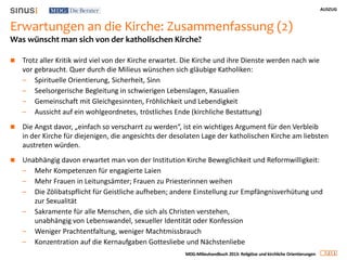 AUSZUG
2 1
MDG-Milieuhandbuch 2013: Religiöse und kirchliche Orientierungen
Erwartungen an die Kirche: Zusammenfassung (2)
 Trotz aller Kritik wird viel von der Kirche erwartet. Die Kirche und ihre Dienste werden nach wie
vor gebraucht. Quer durch die Milieus wünschen sich gläubige Katholiken:
– Spirituelle Orientierung, Sicherheit, Sinn
– Seelsorgerische Begleitung in schwierigen Lebenslagen, Kasualien
– Gemeinschaft mit Gleichgesinnten, Fröhlichkeit und Lebendigkeit
– Aussicht auf ein wohlgeordnetes, tröstliches Ende (kirchliche Bestattung)
 Die Angst davor, „einfach so verscharrt zu werden“, ist ein wichtiges Argument für den Verbleib
in der Kirche für diejenigen, die angesichts der desolaten Lage der katholischen Kirche am liebsten
austreten würden.
 Unabhängig davon erwartet man von der Institution Kirche Beweglichkeit und Reformwilligkeit:
– Mehr Kompetenzen für engagierte Laien
– Mehr Frauen in Leitungsämter; Frauen zu Priesterinnen weihen
– Die Zölibatspflicht für Geistliche aufheben; andere Einstellung zur Empfängnisverhütung und
zur Sexualität
– Sakramente für alle Menschen, die sich als Christen verstehen,
unabhängig von Lebenswandel, sexueller Identität oder Konfession
– Weniger Prachtentfaltung, weniger Machtmissbrauch
– Konzentration auf die Kernaufgaben Gottesliebe und Nächstenliebe
Was wünscht man sich von der katholischen Kirche?
 