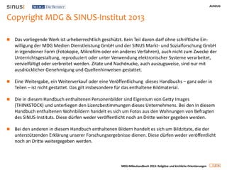 AUSZUG
2 4
MDG-Milieuhandbuch 2013: Religiöse und kirchliche Orientierungen
Copyright MDG & SINUS-Institut 2013
 Das vorliegende Werk ist urheberrechtlich geschützt. Kein Teil davon darf ohne schriftliche Ein-
willigung der MDG Medien Dienstleistung GmbH und der SINUS Markt- und Sozialforschung GmbH
in irgendeiner Form (Fotokopie, Mikrofilm oder ein anderes Verfahren), auch nicht zum Zwecke der
Unterrichtsgestaltung, reproduziert oder unter Verwendung elektronischer Systeme verarbeitet,
vervielfältigt oder verbreitet werden. Zitate und Nachdrucke, auch auszugsweise, sind nur mit
ausdrücklicher Genehmigung und Quellenhinweisen gestattet.
 Eine Weitergabe, ein Weiterverkauf oder eine Veröffentlichung dieses Handbuchs – ganz oder in
Teilen – ist nicht gestattet. Das gilt insbesondere für das enthaltene Bildmaterial.
 Die in diesem Handbuch enthaltenen Personenbilder sind Eigentum von Getty Images
(THINKSTOCK) und unterliegen den Lizenzbestimmungen dieses Unternehmens. Bei den in diesem
Handbuch enthaltenen Wohnbildern handelt es sich um Fotos aus den Wohnungen von Befragten
des SINUS-Instituts. Diese dürfen weder veröffentlicht noch an Dritte weiter gegeben werden.
 Bei den anderen in diesem Handbuch enthaltenen Bildern handelt es sich um Bildzitate, die der
unterstützenden Erklärung unserer Forschungsergebnisse dienen. Diese dürfen weder veröffentlicht
noch an Dritte weitergegeben werden.
 