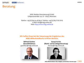 AUSZUG
2 5
MDG-Milieuhandbuch 2013: Religiöse und kirchliche Orientierungen
Beratung
MDG Medien-Dienstleistung GmbH
Grillparzerstraße 12a / D – 81675 München
Telefon: +49 (0) 89-54 58 89-0 / Telefax: +49 (0) 89-5 50 19 61
E-Mail: info@mdg-online.de
Web: http://www.mdg-online.de
Wir helfen Ihnen bei der Umsetzung der Ergebnisse des
MDG-Milieuhandbuchs in Ihrem Bereich:
Georg Frericks
(Markt- und Grundlagenforschung)
frericks@mdg-online.de
Wilfried Günther
(Geschäftsführer)
guenther@mdg-online.de
 