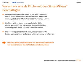 AUSZUG
3
MDG-Milieuhandbuch 2013: Religiöse und kirchliche Orientierungen
Warum wir uns als Kirche mit den Sinus-Milieus®
beschäftigen
 Die Mitglieder der Kirche finden sich in allen 10 Milieus.
Dieser Milieu-Reichtum ist etwas Wertvolles. Mit vielen
ihrer Angebote erreicht die Kirche aber nur wenige Milieus.
 Die Sinus-Milieus bieten eine soziologische Brille,
die der Kirche hilft, die Vielfalt und Unterschiedlichkeit
ihrer Mitglieder besser zu sehen und zu verstehen.
 Diese soziologische Brille hilft auch, uns selbst als Kirche
besser wahrzunehmen und unsere Milieuverengung zu erkennen.
Die Sinus-Milieus sensibilisieren für die Unterschiedlichkeit
von Menschen und für die Vielfalt der Lebensweisen
 