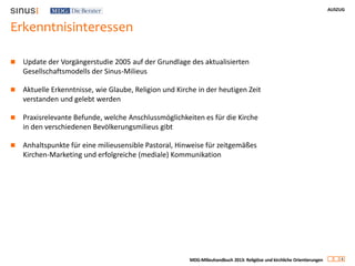 AUSZUG
4
MDG-Milieuhandbuch 2013: Religiöse und kirchliche Orientierungen
Erkenntnisinteressen
 Update der Vorgängerstudie 2005 auf der Grundlage des aktualisierten
Gesellschaftsmodells der Sinus-Milieus
 Aktuelle Erkenntnisse, wie Glaube, Religion und Kirche in der heutigen Zeit
verstanden und gelebt werden
 Praxisrelevante Befunde, welche Anschlussmöglichkeiten es für die Kirche
in den verschiedenen Bevölkerungsmilieus gibt
 Anhaltspunkte für eine milieusensible Pastoral, Hinweise für zeitgemäßes
Kirchen-Marketing und erfolgreiche (mediale) Kommunikation
 