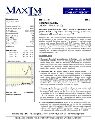 EQUITY RESEARCH
                                                                                     COMPANY REPORT

Biotechnology                                 Initiation                                                            Buy
August 23, 2011
                                              Medgenics, Inc.
Closing Price (8/22/11):              $4.00   (MDGN –– AMEX –– $4.00)
12-Month Target Price:                $8.00
                                              Potential game-changing novel platform technology for
52-Week Range:                $2.85 - $5.50
                                              protein-based therapeutics; Initiating coverage with a Buy
Market Cap (MM):                       $38    rating and a 12-month price target of $8
Shares O/S (MM):                        9.6
Float (MM):                             2.6   Medgenics, Inc. (MDGN) is an emerging bio-therapeutic company focusing on
Avg. Vol. (000)                          17   the development of its Biopump Platform Technology, which provides
Book Value/Share:                     $0.81   sustained released therapeutic protein. The company’’s lead developing
                                              products treat anemia, hemophilia, and HCV infection. Based on the
Dividend/Yield:                          NA
                                              company’’s substantial commercial potential, a potential novel game-changing
Risk Profile:                  Speculative    technology, significant near-term milestone events, and what we believe to be
                                              underexposed and undervalued shares, we are recommending MDGN with a
FYE: December               EPS      P/E      Buy rating and a 12-month target price of $8.00 for long-term investors that
   2010A GAAP              ($0.95)   N.A.     can tolerate speculative risk.
   2011E GAAP              ($0.71)   N.A.
                                              Investment Thesis:
   2012E GAAP              ($0.57)   N.A.
                                                Biopump: Potential game-changing technology with substantial
 LT Earnings Growth         N.A.                commercial potential. Based on encouraging pre-clinical and clinical
                                                results, mainly from EPODURE, we believe the Biopump has the potential
                                                to be a cost-effective and game-changing technology that delivers biologics
                                                in a continuous and autologous manner, revolutionizing the way patients
                                                receive drugs (currently, it’’s via repeated injections).
INSERT PRICE CHART
                                                Promising EPODURE clinical results a major proof-of-concept. As a
                                                treatment for anemia, EPODURE continuously delivers erythropoietin
                                                (EPO) to end-stage renal disease (ESRD) patients, as well as to advanced
                                                stage chronic kidney disease (CKD) patients. Robust interim results
                                                presented at the 2010 ASN meeting were encouraging; full results should be
                                                reported in 4Q11. We believe these results could be an important catalyst for
                                                MDGN’’s share value. The potential cost-effectiveness of EPODURE
                                                should align well with the interests of patients and payers.
Source: bigcharts.com
                                                Biopump pipeline has the potential to address a large market and
                                                partnership prospects. Other Biopumps under development include one for
Yale Jen, Ph.D.              (212) 895-3516     the treatment of HCV (INFRADURE for INF- ) and another for hemophilia
                                                A [HEMODURE for factor VIII in collaboration with Baxter (BAX –– NR)].
yjen@maximgrp.com
                                                The HCV Biopump Phase I/II trial should initiate in 1H12, and Baxter’’s
                                                decision is expected in late 3Q11. Biopumps may also be used in many
                                                biologic therapeutics, with a multi-billion dollar market potential.

                                                Undervalued and underexposed. Based on our probability-adjusted sum-
                                                of-the-parts and comparable analyses (and the fact that the company just
                                                went public in the U.S.), we believe that MDGN shares are undervalued and
                                                underexposed. We believe MDGN is a potentially high-growth biotech story
                                                with speculative risk, but has a possible inflection point in 2011 or 2012.

         Maxim Group LLC –– 405 Lexington Avenue –– New York, NY 10174 –– www.maximgrp.com

              SEE PAGES 29 TO 31 FOR IMPORTANT DISCLOSURES AND DISCLAIMERS
 