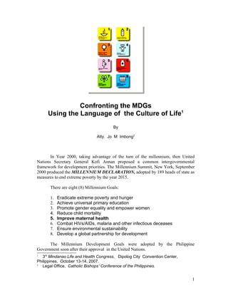 Confronting the MDGs
     Using the Language of the Culture of Life1
                                        By

                               Atty. Jo M Imbong2



       In Year 2000, taking advantage of the turn of the millennium, then United
Nations Secretary General Kofi Annan proposed a common intergovernmental
framework for development priorities. The Millennium Summit, New York, September
2000 produced the MILLENNIUM DECLARATION, adopted by 189 heads of state as
measures to end extreme poverty by the year 2015.

      There are eight (8) Millennium Goals:

      1.   Eradicate extreme poverty and hunger
      2.   Achieve universal primary education
      3.   Promote gender equality and empower women
      4.   Reduce child mortality
      5.   Improve maternal health
      6.   Combat HIVs/AIDs, malaria and other infectious deceases
      7.   Ensure environmental sustainability
      8.   Develop a global partnership for development

      The Millennium Development Goals were adopted by the Philippine
Government soon after their approval in the United Nations.
1
   3rd Mindanao Life and Health Congress, Dipolog City Convention Center,
Philippines, October 13-14, 2007.
2
   Legal Office, Catholic Bishops’ Conference of the Philippines.


                                                                              1
 