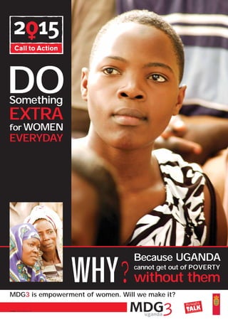 DO
Something
EXTRA
for WOMEN
EVERYDAY




                               WHY?
                                      Because UGANDA
                                      cannot get out of POVERTY
                                      without them
MDG3 is empowerment of women. Will we make it?

Design: Michael Kalanzi, STF
 
