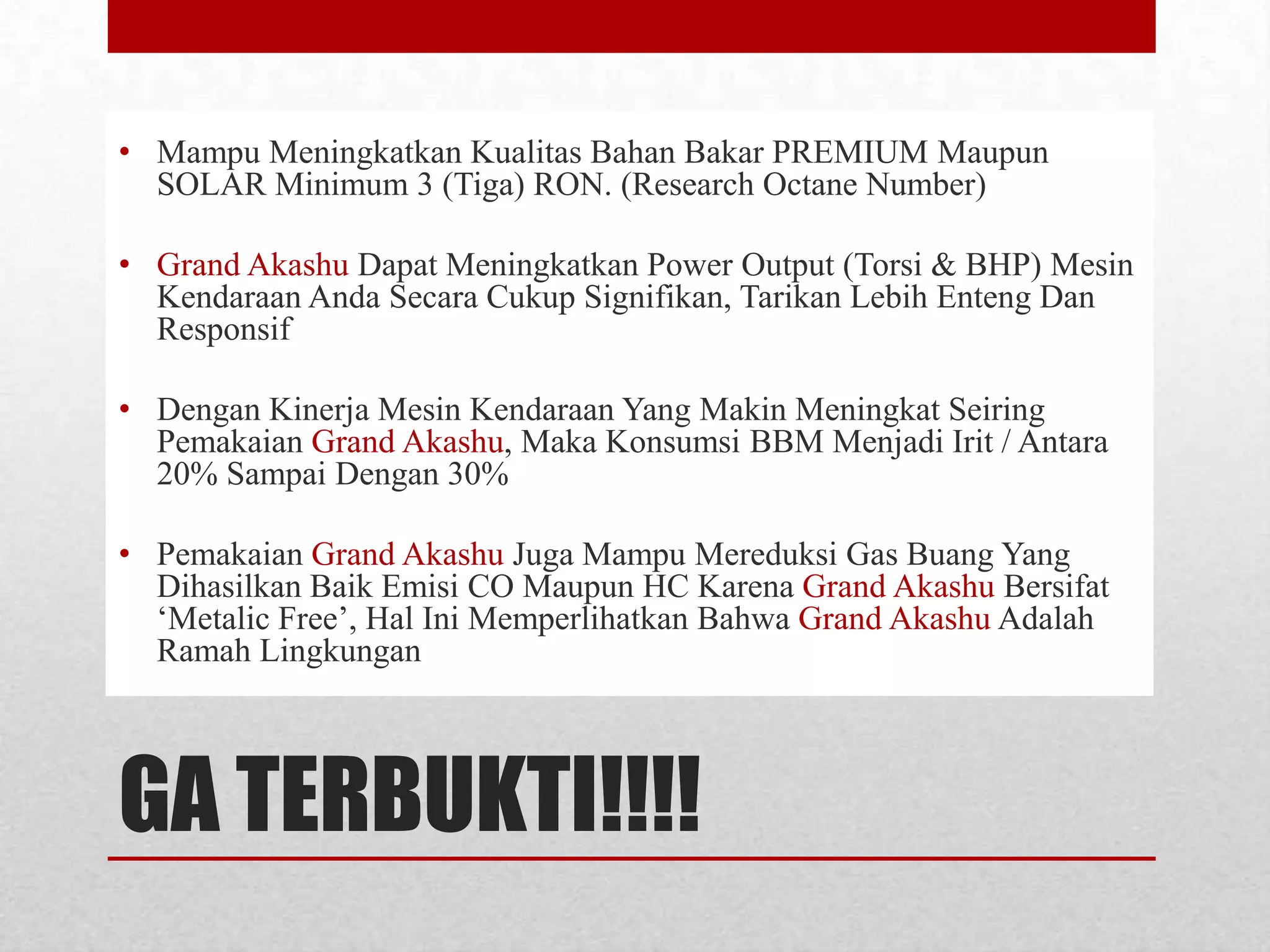 • Mampu Meningkatkan Kualitas Bahan Bakar PREMIUM Maupun
SOLAR Minimum 3 (Tiga) RON. (Research Octane Number)
• Grand Akashu Dapat Meningkatkan Power Output (Torsi & BHP) Mesin
Kendaraan Anda Secara Cukup Signifikan, Tarikan Lebih Enteng Dan
Responsif
• Dengan Kinerja Mesin Kendaraan Yang Makin Meningkat Seiring
Pemakaian Grand Akashu, Maka Konsumsi BBM Menjadi Irit / Antara
20% Sampai Dengan 30%
• Pemakaian Grand Akashu Juga Mampu Mereduksi Gas Buang Yang
Dihasilkan Baik Emisi CO Maupun HC Karena Grand Akashu Bersifat
‘Metalic Free’, Hal Ini Memperlihatkan Bahwa Grand Akashu Adalah
Ramah Lingkungan

GA TERBUKTI!!!!

 