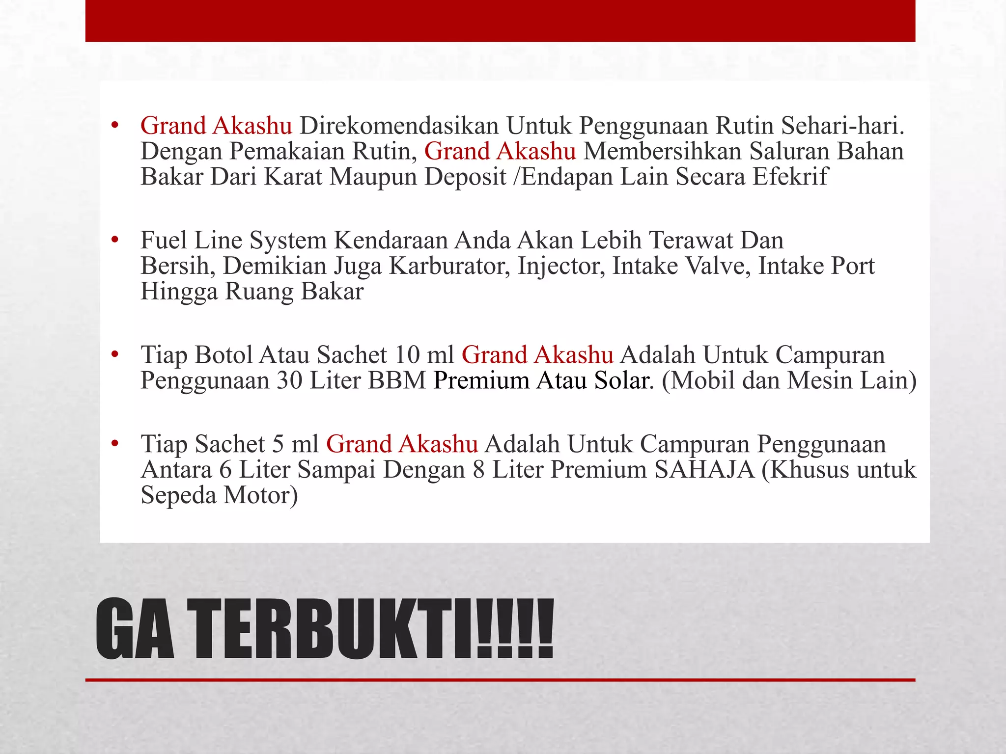 • Grand Akashu Direkomendasikan Untuk Penggunaan Rutin Sehari-hari.
Dengan Pemakaian Rutin, Grand Akashu Membersihkan Saluran Bahan
Bakar Dari Karat Maupun Deposit /Endapan Lain Secara Efekrif
• Fuel Line System Kendaraan Anda Akan Lebih Terawat Dan
Bersih, Demikian Juga Karburator, Injector, Intake Valve, Intake Port
Hingga Ruang Bakar
• Tiap Botol Atau Sachet 10 ml Grand Akashu Adalah Untuk Campuran
Penggunaan 30 Liter BBM Premium Atau Solar. (Mobil dan Mesin Lain)

• Tiap Sachet 5 ml Grand Akashu Adalah Untuk Campuran Penggunaan
Antara 6 Liter Sampai Dengan 8 Liter Premium SAHAJA (Khusus untuk
Sepeda Motor)

GA TERBUKTI!!!!

 