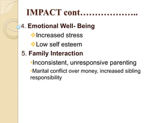 IMPACT cont………………..
4. Emotional Well- Being

Increased stress
Low self esteem
5. Family Interaction
•Inconsistent, unresponsive parenting
•Marital conflict over money, increased sibling
responsibility

 