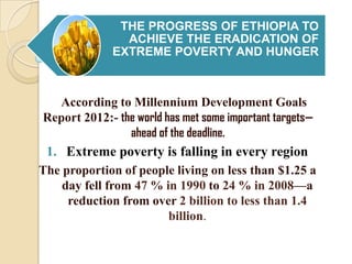 THE PROGRESS OF ETHIOPIA TO
ACHIEVE THE ERADICATION OF
EXTREME POVERTY AND HUNGER

According to Millennium Development Goals
Report 2012:- the world has met some important targets—
ahead of the deadline.

1. Extreme poverty is falling in every region
The proportion of people living on less than $1.25 a
day fell from 47 % in 1990 to 24 % in 2008—a
reduction from over 2 billion to less than 1.4
billion.

 