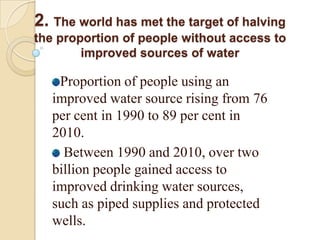 2. The world has met the target of halving
the proportion of people without access to
improved sources of water

Proportion of people using an
improved water source rising from 76
per cent in 1990 to 89 per cent in
2010.
Between 1990 and 2010, over two
billion people gained access to
improved drinking water sources,
such as piped supplies and protected
wells.

 