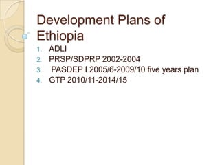 Development Plans of
Ethiopia
1.
2.

3.
4.

ADLI
PRSP/SDPRP 2002-2004
PASDEP I 2005/6-2009/10 five years plan
GTP 2010/11-2014/15

 