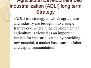 Agricultural Development Led
Industrialization (ADLI) long term
Strategy
•ADLI is a strategy in which agriculture
and industry are brought into a single
framework, wherein the development of
agriculture is viewed as an important
vehicle for industrialization by providing
raw material, a market base, surplus labor
and capital accumulation.

 