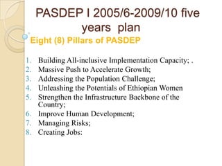 PASDEP I 2005/6-2009/10 five
years plan
Eight (8) Pillars of PASDEP
1.
2.
3.
4.
5.

Building All-inclusive Implementation Capacity; .
Massive Push to Accelerate Growth;
Addressing the Population Challenge;
Unleashing the Potentials of Ethiopian Women
Strengthen the Infrastructure Backbone of the
Country;
6. Improve Human Development;
7. Managing Risks;
8. Creating Jobs:

 