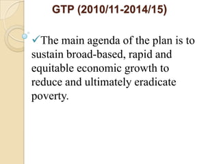 GTP (2010/11-2014/15)

The main agenda of the plan is to
sustain broad-based, rapid and
equitable economic growth to
reduce and ultimately eradicate
poverty.

 