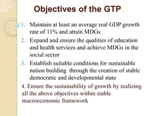 Objectives of the GTP
1. Maintain at least an average real GDP growth
rate of 11% and attain MDGs
2. Expand and ensure the qualities of education
and health services and achieve MDGs in the
social sector
3. Establish suitable conditions for sustainable
nation building through the creation of stable
democratic and developmental state
4. Ensure the sustainability of growth by realizing
all the above objectives within stable
macroeconomic framework

 