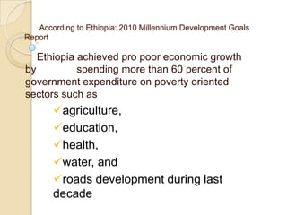 According to Ethiopia: 2010 Millennium Development Goals
Report

Ethiopia achieved pro poor economic growth
by
spending more than 60 percent of
government expenditure on poverty oriented
sectors such as

agriculture,
education,
health,
water, and
roads development during last
decade

 