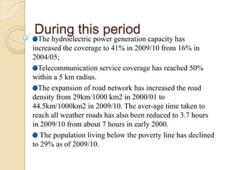 During this period

The hydroelectric power generation capacity has
increased the coverage to 41% in 2009/10 from 16% in
2004/05;
Telecommunication service coverage has reached 50%
within a 5 km radius.
The expansion of road network has increased the road
density from 29km/1000 km2 in 2000/01 to
44.5km/1000km2 in 2009/10. The aver-age time taken to
reach all weather roads has also been reduced to 3.7 hours
in 2009/10 from about 7 hours in early 2000.
The population living below the poverty line has declined
to 29% as of 2009/10.

 