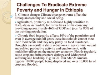 Challenges To Eradicate Extreme
Poverty and Hunger in Ethiopia
1. Climate change: Climate change extreme affect the
Ethiopian economy and social being.
Agriculture, primarily rain-fed and highly sensitive to
fluctuations in rainfall, forms the basis of the economy
providing approximately 46% of GDP and jobs for 80% of
the working population.
 Chronic food insecurity affects 10% of the population and
even in average rainfall years these households cannot meet
their food needs and they rely partly on food assistance.
Droughts can result in sharp reductions in agricultural output
and related productive activity and employment, with
multiplier effects on the monetary economy. Floods regularly
cause crop and infrastructure damage and widespread
suffering and hardship, E.g. in 2010 in Afar & Amhara
regions 10,000 people being displaced and over 10,000 ha of
cropland flooded.

 