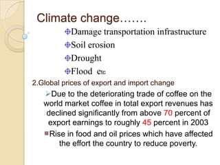 Climate change…….
Damage transportation infrastructure
Soil erosion
Drought
Flood etc
2.Global prices of export and import change

Due to the deteriorating trade of coffee on the
world market coffee in total export revenues has
declined significantly from above 70 percent of
export earnings to roughly 45 percent in 2003
Rise in food and oil prices which have affected
the effort the country to reduce poverty.

 