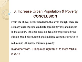 3. Increase Urban Population & Poverty
CONCLUSION
From the above, I concluded here, that even though, there are
so many challenges to eradicate chronic poverty and hunger
in the country, Ethiopia made un deniable progress to bring

sustain broad-based, rapid and equitable economic growth to
reduce and ultimately eradicate poverty.
In another word, Ethiopia on right truck to meet MDGS
in 2015

 