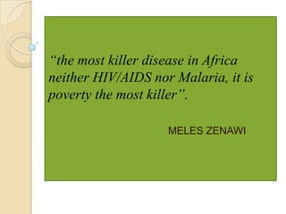 “the most killer disease in Africa
neither HIV/AIDS nor Malaria, it is
poverty the most killer”.
MELES ZENAWI

 