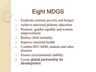 Eight MDGS
1.

2.
3.
4.

5.
6.
7.
8.

Eradicate extreme poverty and hunger
Achieve universal primary education
Promote gender equality and women
empowerment
Reduce child mortality
Improve maternal health
Combat HIV/AIDS, malaria and other
diseases
Ensure environmental stability
Create global partnership for
development

 
