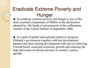 Eradicate Extreme Poverty and
Hunger
. To eradicate extreme poverty and hunger is one of the
most essential components of MDGs in the declaration
adopted by 186 heads of governments at the millennium
summit of the United Nations in September 2000.
As a part of global and national initiative/ program
Ethiopia’s government together with her development
partners has been putting development with aim of achieving
a broad based, sustained economic growth and reducing the
dept and extent of chronic poverty in country’s policy
agenda.

 