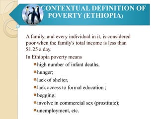 CONTEXTUAL DEFINITION OF
POVERTY (ETHIOPIA)
A family, and every individual in it, is considered
poor when the family's total income is less than
$1.25 a day.
In Ethiopia poverty means
high number of infant deaths,
hunger;
lack of shelter,
lack access to formal education ;
begging;
involve in commercial sex (prostitute);
unemployment, etc.

 
