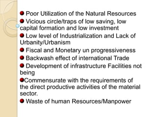 Poor Utilization of the Natural Resources
Vicious circle/traps of low saving, low
capital formation and low investment
Low level of Industrialization and Lack of
Urbanity/Urbanism
Fiscal and Monetary un progressiveness
Backwash effect of international Trade
Development of infrastructure Facilities not
being
Commensurate with the requirements of
the direct productive activities of the material
sector.
Waste of human Resources/Manpower

 