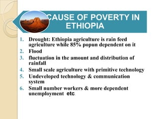 CAUSE OF POVERTY IN
ETHIOPIA
1. Drought: Ethiopia agriculture is rain feed
agriculture while 85% popun dependent on it
2. Flood
3. fluctuation in the amount and distribution of
rainfall
4. Small scale agriculture with primitive technology
5. Undeveloped technology & communication
system
6. Small number workers & more dependent
unemployment etc.

 