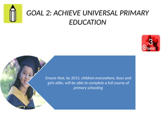 GOAL 2: ACHIEVE UNIVERSAL PRIMARY
EDUCATION
Ensure that, by 2015, children everywhere, boys and
girls alike, will be able to complete a full course of
primary schooling
3
 