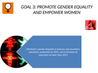 GOAL 3: PROMOTE GENDER EQUALITY
AND EMPOWER WOMEN
Eliminate e gender disparity in primary and secondary
education, preferably by 2005, and in all levels of
education no later than 2015
4
 
