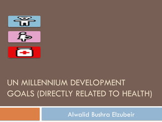 UN MILLENNIUM DEVELOPMENT
GOALS (DIRECTLY RELATED TO HEALTH)
Alwalid Bushra Elzubeir
 