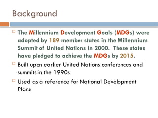 Background
 The Millennium Development Goals (MDGs) were
adopted by 189 member states in the Millennium
Summit of United Nations in 2000. These states
have pledged to achieve the MDGs by 2015.
 Built upon earlier United Nations conferences and
summits in the 1990s
 Used as a reference for National Development
Plans
 