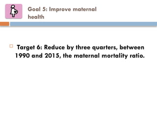 Goal 5: Improve maternal
health
 Target 6: Reduce by three quarters, between
1990 and 2015, the maternal mortality ratio.
 