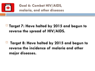 Goal 6: Combat HIV/AIDS,
malaria, and other diseases
 Target 7: Have halted by 2015 and begun to
reverse the spread of HIV/AIDS.
 Target 8: Have halted by 2015 and begun to
reverse the incidence of malaria and other
major diseases.
 