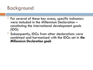 Background
 For several of these key areas, specific indicators
were included in the Millennium Declaration –
constituting the international development goals
(IDG)
 Subsequently, IDGs from other declarations were
combined and harmonised with the IDGs set in the
Millennium Declaration goals
 