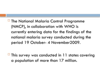  The National Malaria Control Programme
(NMCP), in collaboration with WHO is
currently entering data for the findings of the
national malaria survey conducted during the
period 19 October- 4 November2009.
 This survey was conducted in 11 states covering
a population of more than 17 million.
 