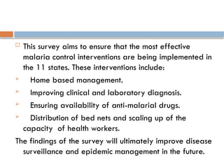  This survey aims to ensure that the most effective
malaria control interventions are being implemented in
the 11 states. These interventions include:
 Home based management.
 Improving clinical and laboratory diagnosis.
 Ensuring availability of anti-malarial drugs.
 Distribution of bed nets and scaling up of the
capacity of health workers.
The findings of the survey will ultimately improve disease
surveillance and epidemic management in the future.
 