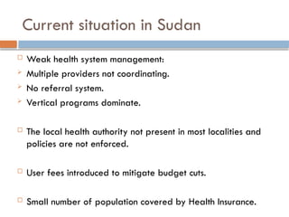 Current situation in Sudan
 Weak health system management:
 Multiple providers not coordinating.
 No referral system.
 Vertical programs dominate.
 The local health authority not present in most localities and
policies are not enforced.
 User fees introduced to mitigate budget cuts.
 Small number of population covered by Health Insurance.
 