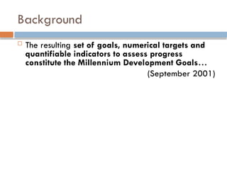 Background
 The resulting set of goals, numerical targets and
quantifiable indicators to assess progress
constitute the Millennium Development Goals…
(September 2001)
 