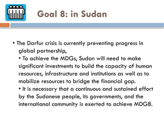 Goal 8: in Sudan
• The Darfur crisis is currently preventing progress in
global partnership,
• To achieve the MDGs, Sudan will need to make
significant investments to build the capacity of human
resources, infrastructure and institutions as well as to
mobilize resources to bridge the financial gap.
• It is necessary that a continuous and sustained effort
by the Sudanese people, its governments, and the
international community is exerted to achieve MDG8.
 