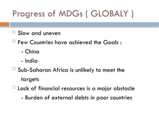 Progress of MDGs ( GLOBALY )
 Slow and uneven
 Few Countries have achieved the Goals :
- China
- India
 Sub-Saharan Africa is unlikely to meet the
targets
 Lack of financial resources is a major obstacle
- Burden of external debts in poor countries
 