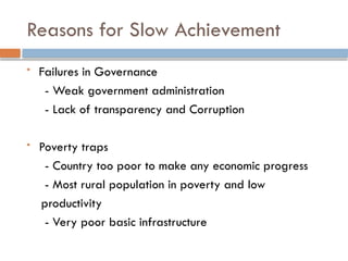 Reasons for Slow Achievement
 Failures in Governance
- Weak government administration
- Lack of transparency and Corruption
 Poverty traps
- Country too poor to make any economic progress
- Most rural population in poverty and low
productivity
- Very poor basic infrastructure
 