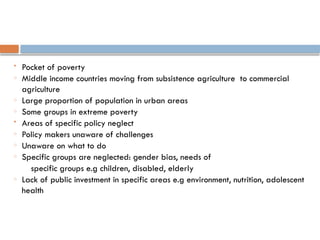  Pocket of poverty
o Middle income countries moving from subsistence agriculture to commercial
agriculture
o Large proportion of population in urban areas
o Some groups in extreme poverty
 Areas of specific policy neglect
o Policy makers unaware of challenges
o Unaware on what to do
o Specific groups are neglected: gender bias, needs of
specific groups e.g children, disabled, elderly
o Lack of public investment in specific areas e.g environment, nutrition, adolescent
health
 