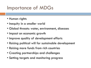 Importance of MDGs
• Human rights
• Inequity in a smaller world
• Global threats: water, environment, diseases
• Impact on economic growth
• Improve quality of development efforts
• Raising political will for sustainable development
• Raising more funds from rich countries
• Creating partnerships and challenges
• Setting targets and monitoring progress
 
