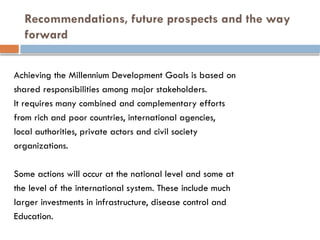 Recommendations, future prospects and the way
forward
Achieving the Millennium Development Goals is based on
shared responsibilities among major stakeholders.
It requires many combined and complementary efforts
from rich and poor countries, international agencies,
local authorities, private actors and civil society
organizations.
Some actions will occur at the national level and some at
the level of the international system. These include much
larger investments in infrastructure, disease control and
Education.
 