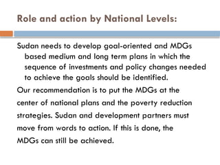 Role and action by National Levels:
Sudan needs to develop goal-oriented and MDGs
based medium and long term plans in which the
sequence of investments and policy changes needed
to achieve the goals should be identified.
Our recommendation is to put the MDGs at the
center of national plans and the poverty reduction
strategies. Sudan and development partners must
move from words to action. If this is done, the
MDGs can still be achieved.
 