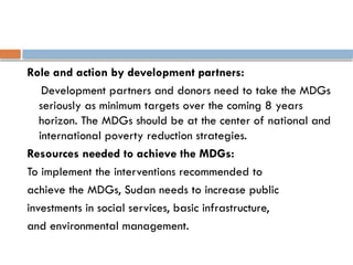 Role and action by development partners:
Development partners and donors need to take the MDGs
seriously as minimum targets over the coming 8 years
horizon. The MDGs should be at the center of national and
international poverty reduction strategies.
Resources needed to achieve the MDGs:
To implement the interventions recommended to
achieve the MDGs, Sudan needs to increase public
investments in social services, basic infrastructure,
and environmental management.
 
