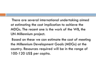 There are several international undertaking aimed
at estimating the cost implication to achieve the
MDGs. The recent one is the work of the WB, the
UN Millennium project.
Based on these we can estimate the cost of meeting
the Millennium Development Goals (MDGs) at the
country. Resources required will be in the range of
100-120 US$ per capita.
 